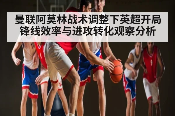 曼联阿莫林战术调整下英超开局锋线效率与进攻转化观察分析