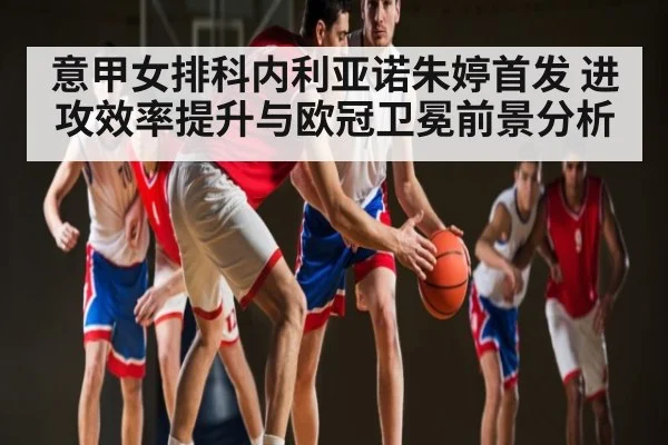 意甲女排科内利亚诺朱婷首发 进攻效率提升与欧冠卫冕前景分析