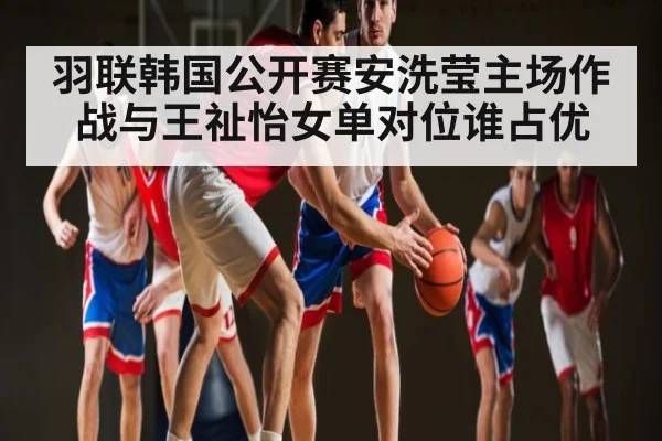 羽联韩国公开赛安洗莹主场作战与王祉怡女单对位谁占优