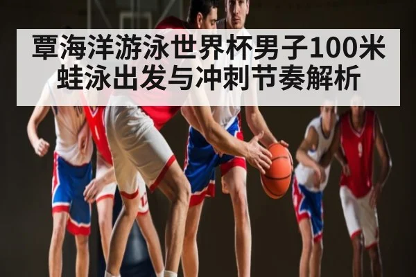 覃海洋游泳世界杯男子100米蛙泳出发与冲刺节奏解析