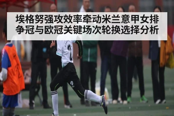埃格努强攻效率牵动米兰意甲女排争冠与欧冠关键场次轮换选择分析