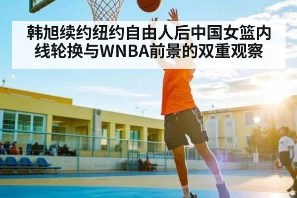 韩旭续约纽约自由人后中国女篮内线轮换与WNBA前景的双重观察